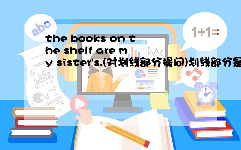 the books on the shelf are my sister's.(对划线部分提问)划线部分是：on the shelf