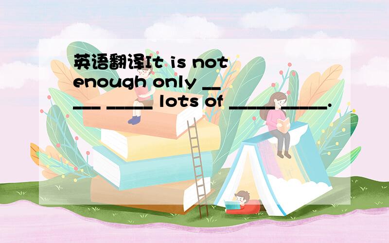 英语翻译It is not enough only _____ _____ lots of _____ _____.