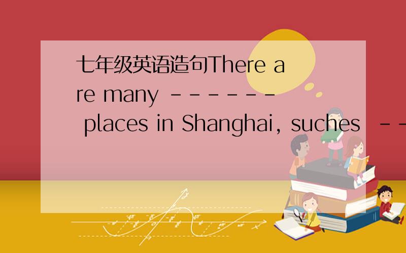 七年级英语造句There are many ------ places in Shanghai, suches  -------- ,  --------- and-------- .三句