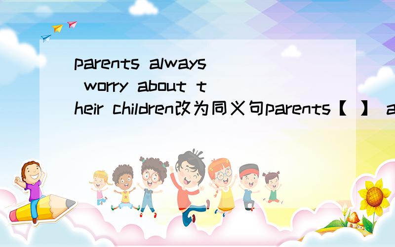 parents always worry about their children改为同义句parents【 】 always【 】 【 】 their children