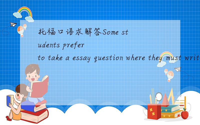 托福口语求解答Some students prefer to take a essay question where they must write an essay to a question. Other students prefer to take a test with objective questions.