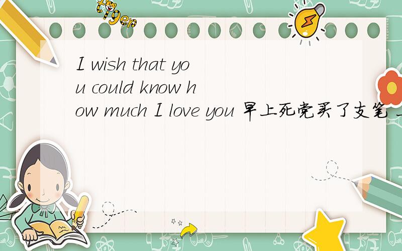 I wish that you could know how much I love you 早上死党买了支笔 上面就有这句话 英语课代表啊!丢脸死了 - - ..