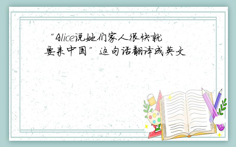 “Alice说她们家人很快就要来中国”这句话翻译成英文
