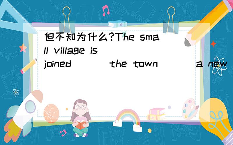 但不知为什么?The small village is joined ( ) the town ( ) a new road.A.with ,by B.to ,by C.with ,to D.to ,with 请问这个问题的答案是什么?正确答案是选择B,而不选择D呢?主要是with 和by 的区别.为什么?be filled with ;