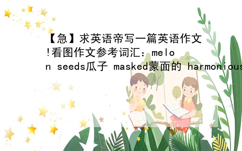 【急】求英语帝写一篇英语作文!看图作文参考词汇：melon seeds瓜子 masked蒙面的 harmoniously和谐的