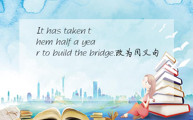 It has taken them half a year to build the bridge.改为同义句