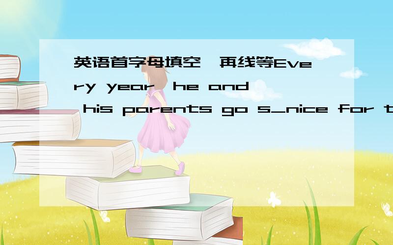 英语首字母填空,再线等Every year,he and his parents go s_nice for their holidays.They first f_to beijing .这是一篇完形填空里的2句。是牛津初中英语八年级上练习与测试里的。