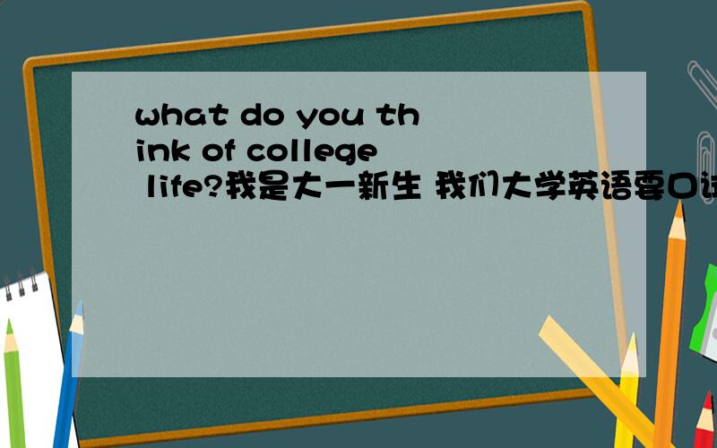 what do you think of college life?我是大一新生 我们大学英语要口试 要求每个问题 怎么办啊 我英语不好