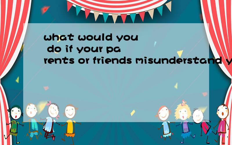 what would you do if your parents or friends misunderstand you关键词3分钟英语演讲给定关键词,what would you do if your parents or friends misunderstand you(如果你父母或朋友误解你,要3分钟的英语演讲,短句,长句都可,