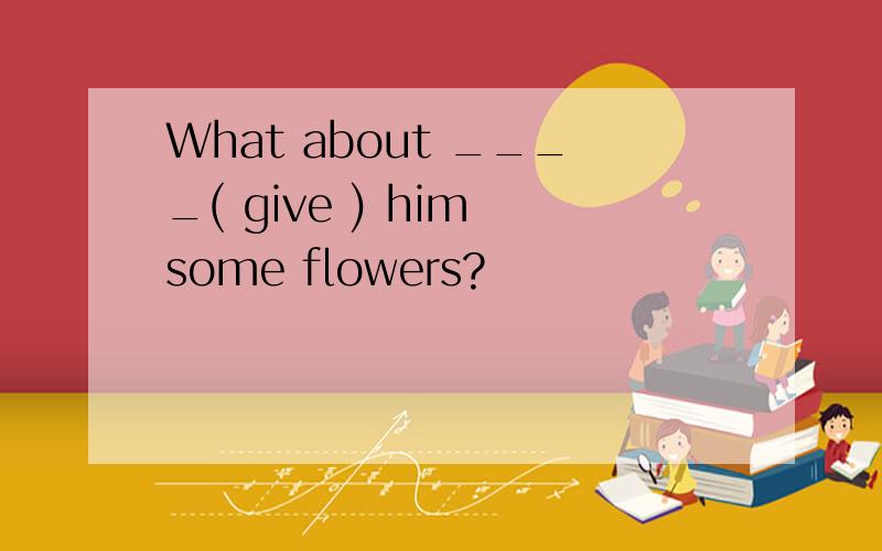 What about ____( give ) him some flowers?