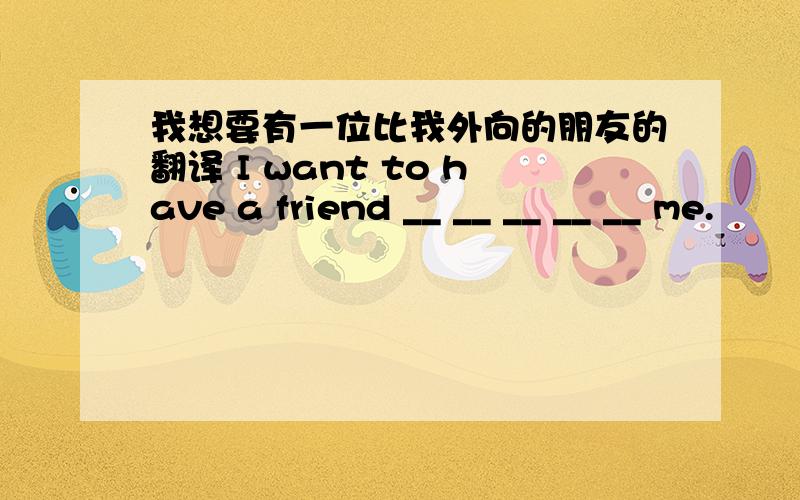 我想要有一位比我外向的朋友的翻译 I want to have a friend __ __ __ __ __ me.
