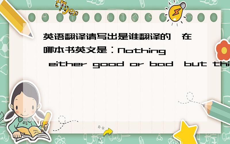 英语翻译请写出是谁翻译的,在哪本书英文是：Nothing either good or bad,but thinking makes it so