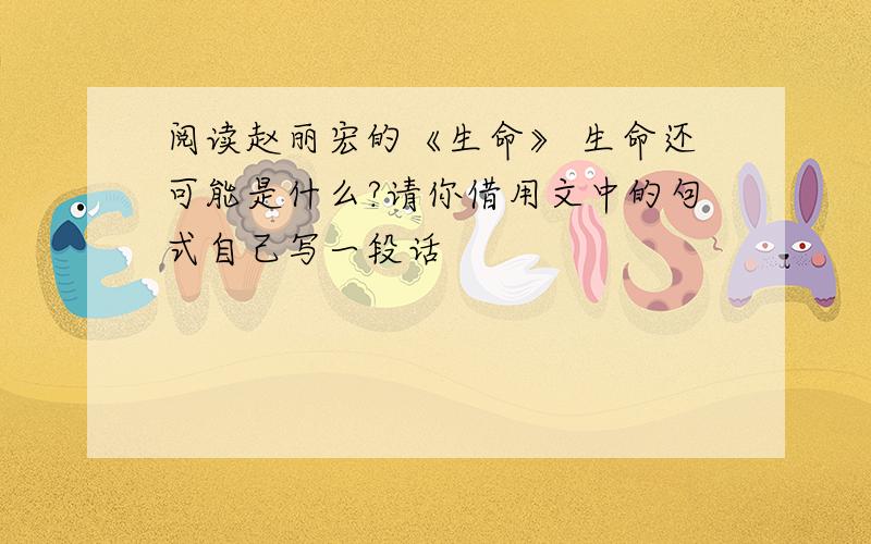 阅读赵丽宏的《生命》 生命还可能是什么?请你借用文中的句式自己写一段话