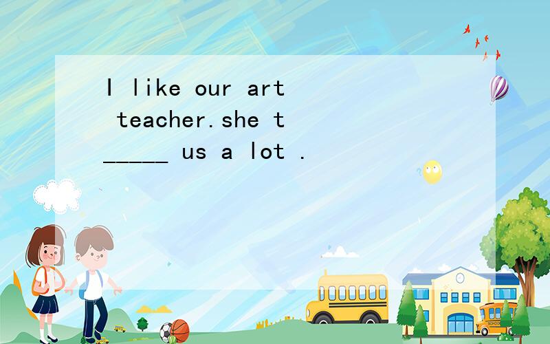 I like our art teacher.she t_____ us a lot .