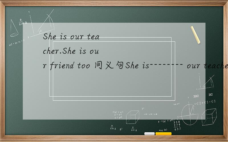 She is our teacher.She is our friend too 同义句She is-------- our teacher--------our friend
