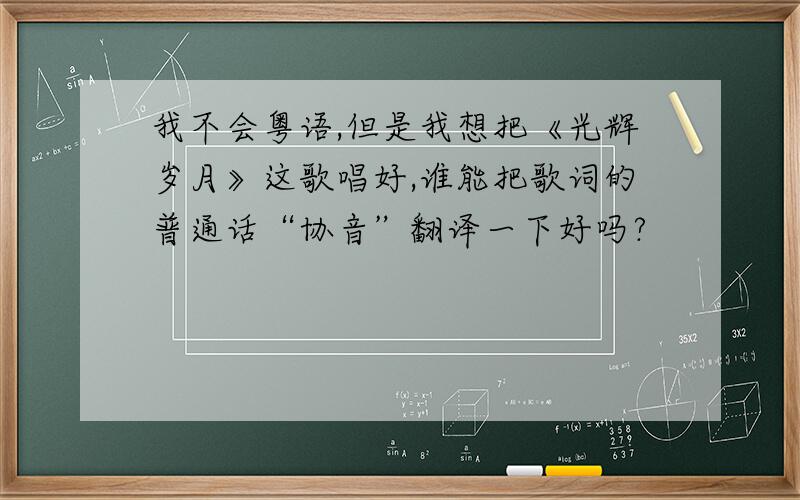 我不会粤语,但是我想把《光辉岁月》这歌唱好,谁能把歌词的普通话“协音”翻译一下好吗?