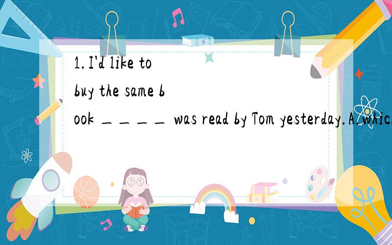1.I'd like to buy the same book ____ was read by Tom yesterday.A.which B.as C.that D.B or C2.keep away from such things____ will do you harm.A.as B.that C.to which D.which请讲一讲为什么?as 和which和that在定于从句中怎么区分用法啊