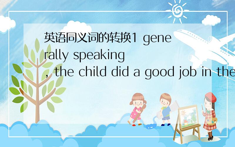 英语同义词的转换1 generally speaking, the child did a good job in the exam.   ----------    ----------  , the child did a good job in the exam.2 he is likely to be the most suitable person for the job.------  -----  ----   -----  he is  the m