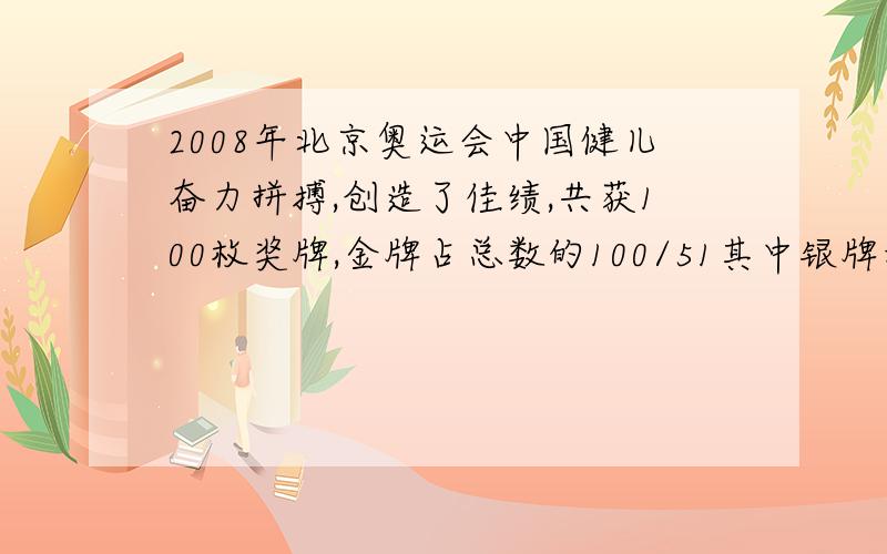 2008年北京奥运会中国健儿奋力拼搏,创造了佳绩,共获100枚奖牌,金牌占总数的100/51其中银牌和铜牌的比是3:4,金银铜牌个多少枚
