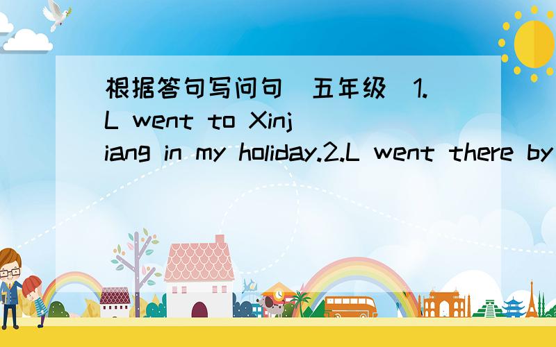 根据答句写问句（五年级）1.L went to Xinjiang in my holiday.2.L went there by plane.3.L went with my parents.4.We sang and dancde there.