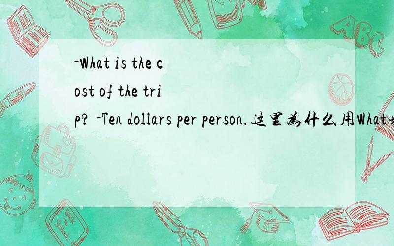 -What is the cost of the trip? -Ten dollars per person.这里为什么用What来提问,而不用How much money来提问,请说明原因,本人急需.