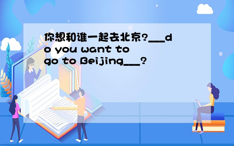 你想和谁一起去北京?___do you want to go to Beijing___?