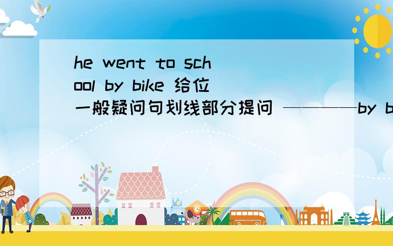 he went to school by bike 给位一般疑问句划线部分提问 ————by bike---------