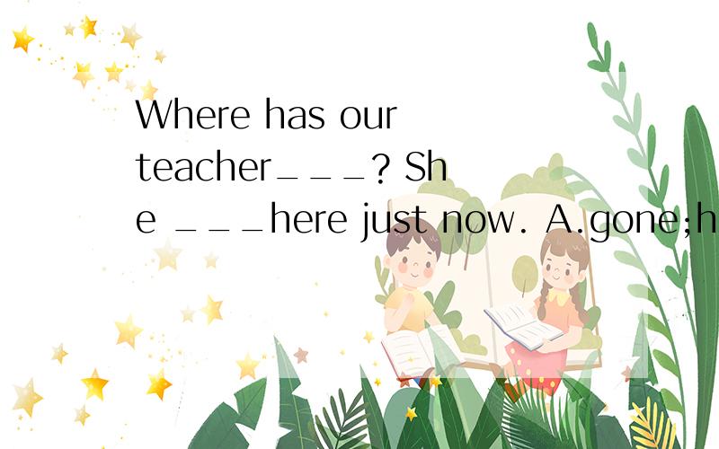 Where has our teacher___? She ___here just now. A.gone;has been B.gone;was C.been;has been D.been;w由于后面出现的时间是