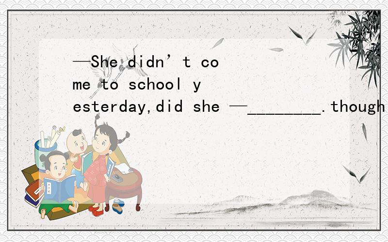 —She didn’t come to school yesterday,did she —________.though she was not feeling well.A．No,she didn’t B．No,she did C．Yes,she didn’t D．Yes,she did应该回答不，她去了，为什么选D