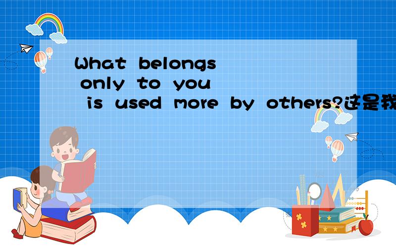 What  belongs  only  to  you  is  used  more  by  others?这是我在 《小学英语综合能力天天练》六年级发现DE!各位,帮帮我拉!~~Help  me!~~~