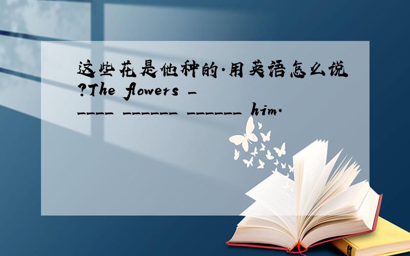 这些花是他种的.用英语怎么说?The flowers _____ ______ ______ him.