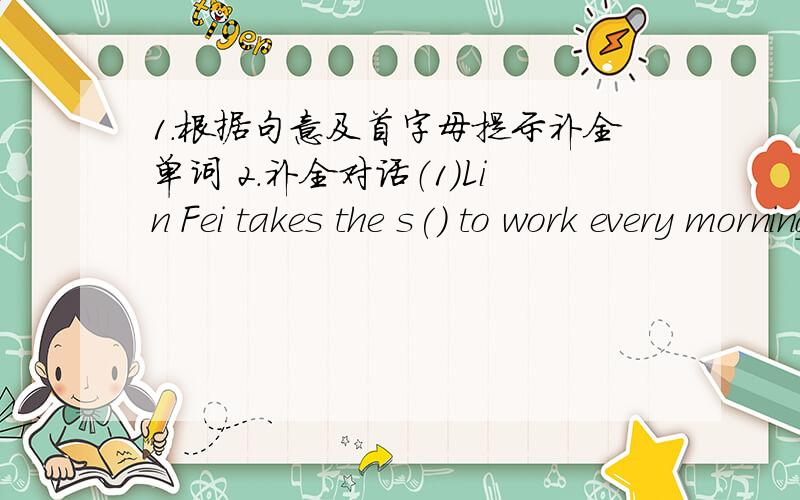 1.根据句意及首字母提示补全单词 2.补全对话（1）Lin Fei takes the s() to work every morning（2）The park is f（） from here.you need to take a taxi（3）I have b（） with my parents at home but have lunch at school2.How long