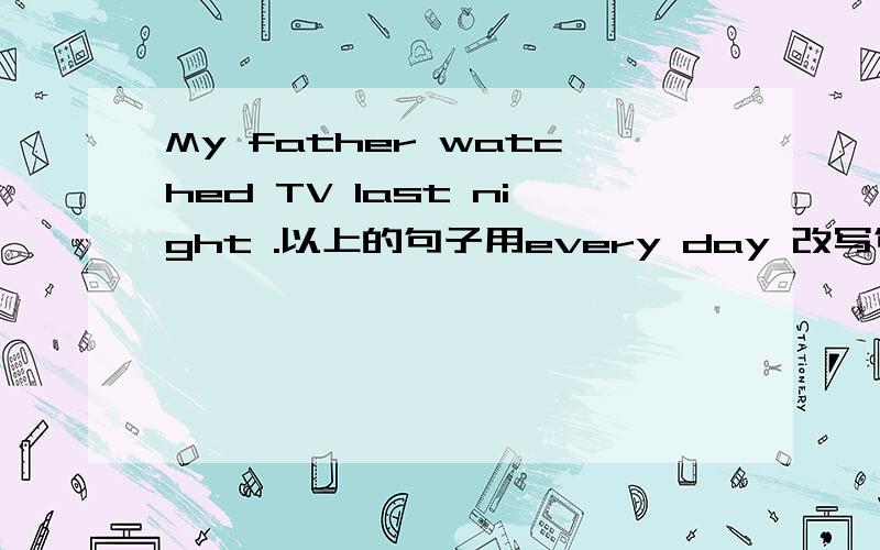 My father watched TV last night .以上的句子用every day 改写句子答案是否是：My father watches TV every day .