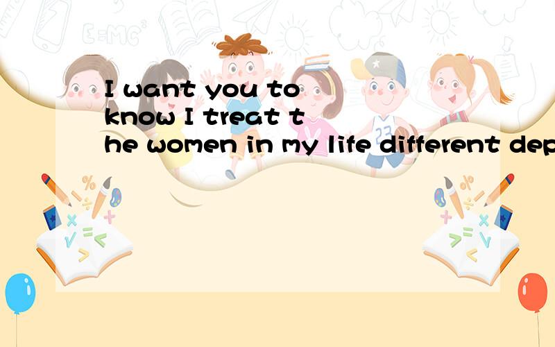 I want you to know I treat the women in my life different depending on where they are in my affection for them.