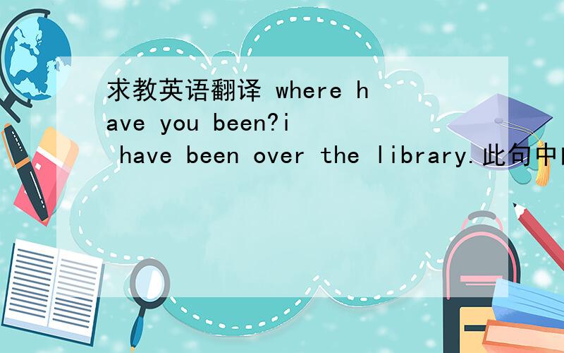 求教英语翻译 where have you been?i have been over the library.此句中的over怎么翻译?