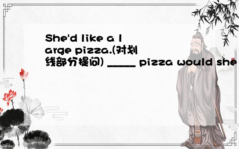 She'd like a large pizza.(对划线部分提问) _____ pizza would she like.