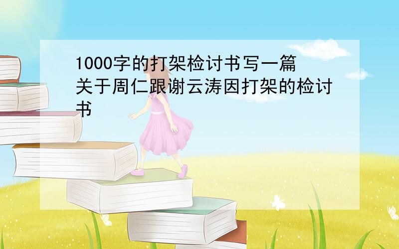 1000字的打架检讨书写一篇关于周仁跟谢云涛因打架的检讨书