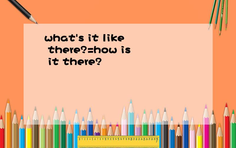 what's it like there?=how is it there?