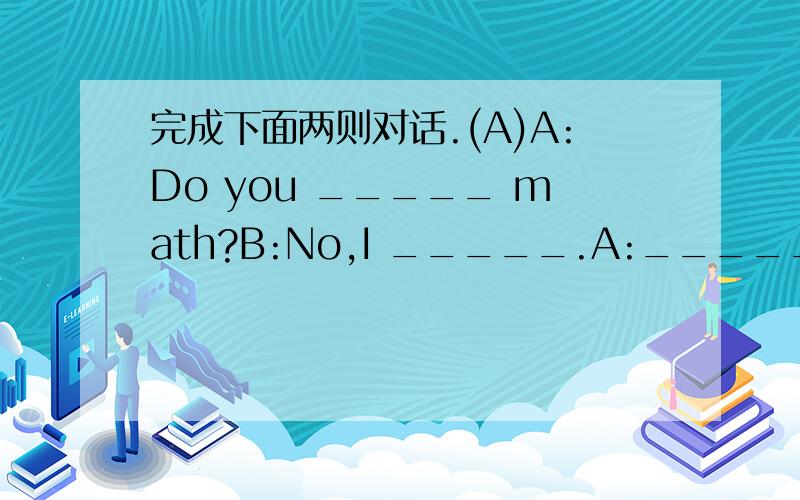 完成下面两则对话.(A)A:Do you _____ math?B:No,I _____.A:______ your favorite subject?B:______ favorite subject is music.A:______ do you like it?B:Because ______ interesting.A:______ your music teacher?B:Miss Yang.(B)A:______ are you from?B:I'm