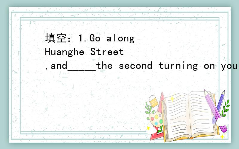 填空：1.Go along Huanghe Street,and_____the second turning on your left.Then _____ No.3 bus and _____ _______ at the third stop.2.There is a h______ near our house.Many buses and cars run on it every day.3.My house is next to a b_____ market.It's