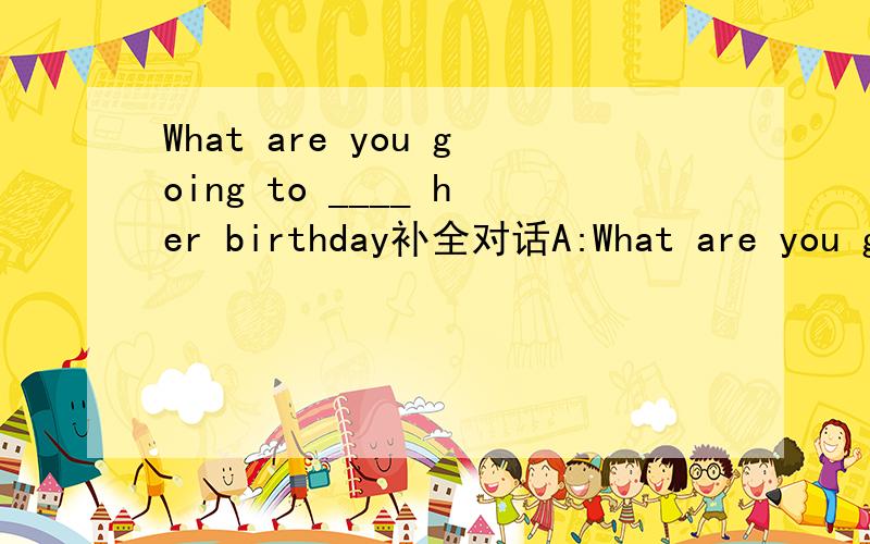 What are you going to ____ her birthday补全对话A:What are you going to do ______ this weekend?B:I an going to buy some clothes ______ my daughter.Next Tuesday is her birthday.A:What are you going to do ______her birthday?B:We are going to ______