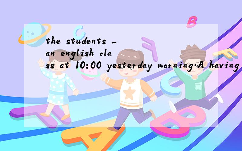 the students _an english class at 10:00 yesterday morning.A having B were having C had had D hadthe students _an english class at 10:00 yesterday morning.A having B were having C had had D hadher brother has _english for five years.now he can speak v