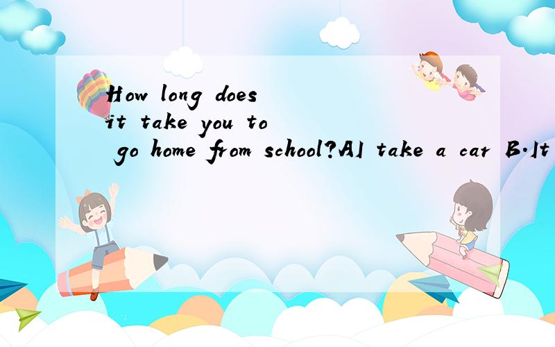 How long does it take you to go home from school?AI take a car B.It takes thirt mintues 选哪个,要理由!B是It takes thirt mintues by bus
