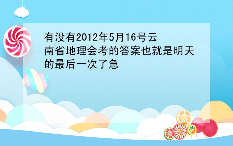 有没有2012年5月16号云南省地理会考的答案也就是明天的最后一次了急