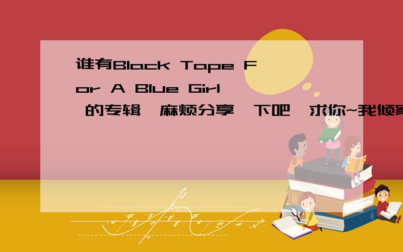 谁有Black Tape For A Blue Girl 的专辑,麻烦分享一下吧,求你~我倾家荡产悬赏,只要能弄到这些专辑,奖励300分