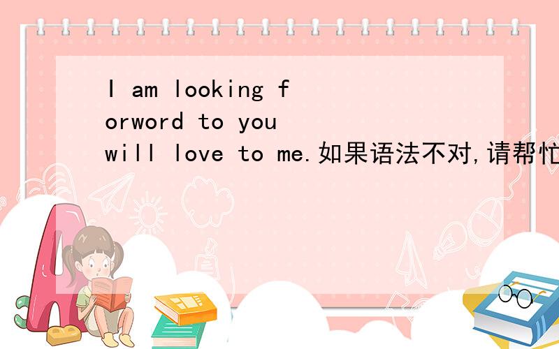 I am looking forword to you will love to me.如果语法不对,请帮忙改正.