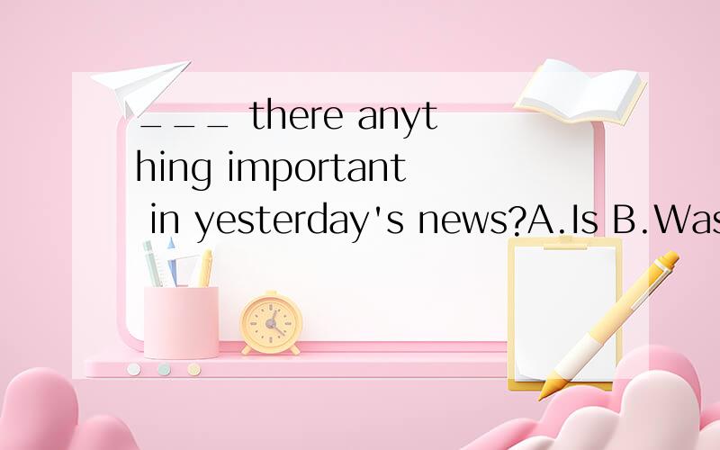 ___ there anything important in yesterday's news?A.Is B.Was C.Were
