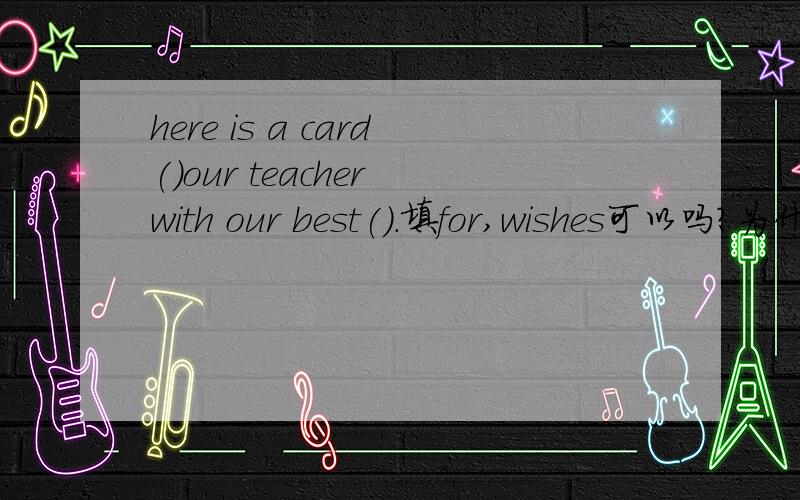 here is a card()our teacher with our best().填for,wishes可以吗?为什么填他们?wish干吗复数如果不是our 还是wishes吗