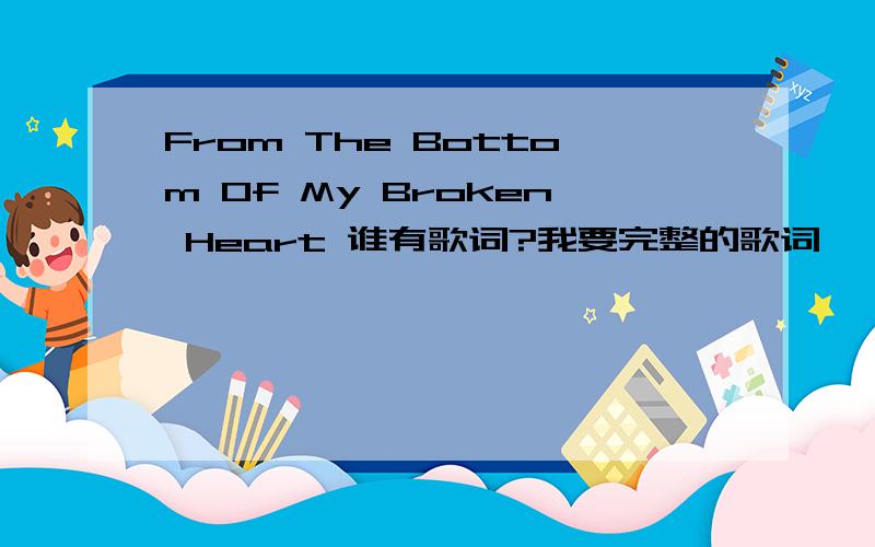 From The Bottom Of My Broken Heart 谁有歌词?我要完整的歌词``````` 中文版的也好``` 最好英文 中文的都有!