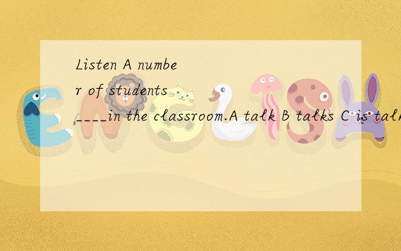 Listen A number of students ____in the classroom.A talk B talks C is talking D are talking